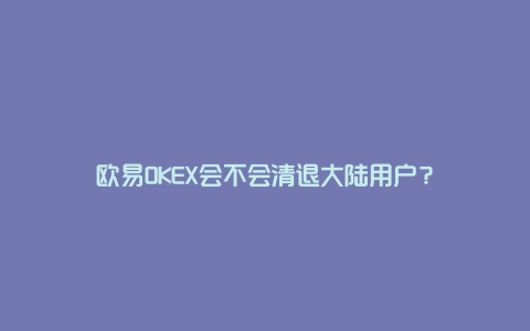 欧易OKEX会不会清退大陆用户？