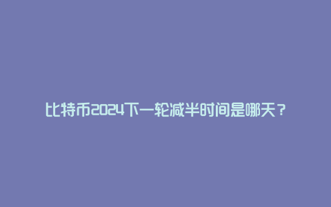 比特币2024下一轮减半时间是哪天？