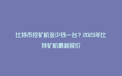 比特币挖矿机多少钱一台？2023年比特矿机最新报价