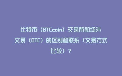 比特币（BTCcoin）交易所和场外交易（OTC）的区别和联系（交易方式比较）？