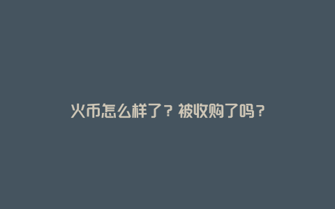 火币怎么样了？被收购了吗？