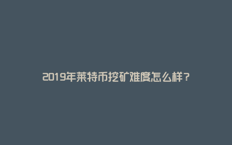 2019年莱特币挖矿难度怎么样？