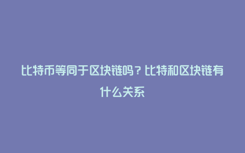 比特币等同于区块链吗？比特和区块链有什么关系