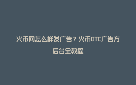 火币网怎么样发广告？火币OTC广告方后台全教程