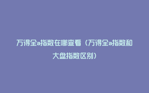 万得全a指数在哪查看（万得全a指数和大盘指数区别）