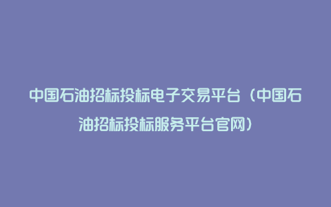 中国石油招标投标电子交易平台（中国石油招标投标服务平台官网）