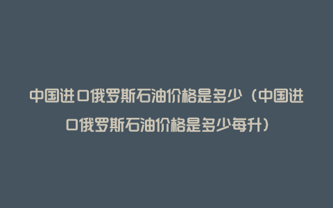 中国进口俄罗斯石油价格是多少（中国进口俄罗斯石油价格是多少每升）