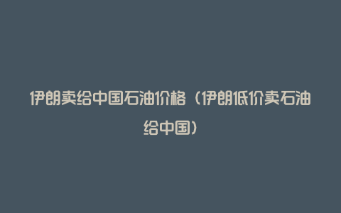 伊朗卖给中国石油价格（伊朗低价卖石油给中国）