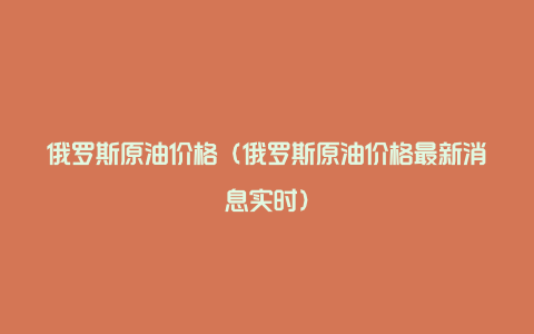 俄罗斯原油价格（俄罗斯原油价格最新消息实时）