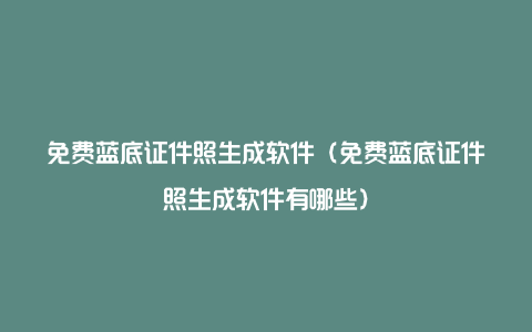 免费蓝底证件照生成软件（免费蓝底证件照生成软件有哪些）