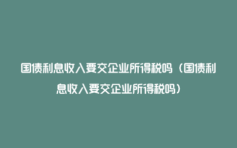 国债利息收入要交企业所得税吗（国债利息收入要交企业所得税吗）