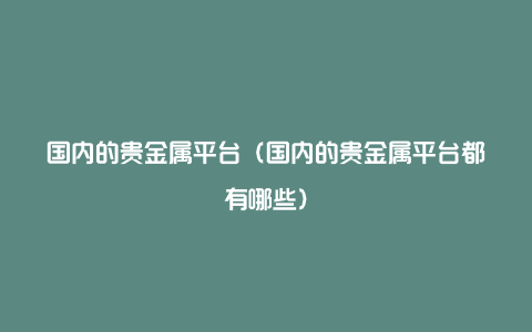 国内的贵金属平台（国内的贵金属平台都有哪些）