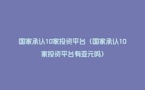 国家承认10家投资平台（国家承认10家投资平台有亚元吗）