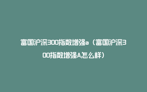 富国沪深300指数增强a（富国沪深300指数增强A怎么样）