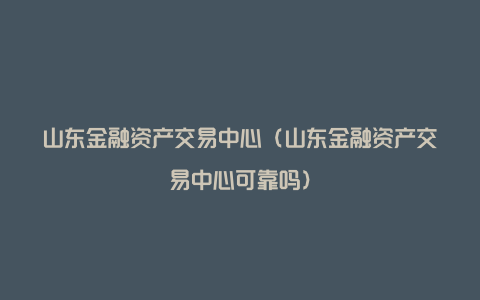 山东金融资产交易中心（山东金融资产交易中心可靠吗）