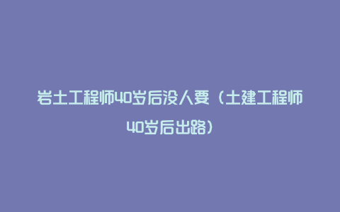 岩土工程师40岁后没人要（土建工程师40岁后出路）