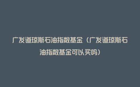 广发道琼斯石油指数基金（广发道琼斯石油指数基金可以买吗）