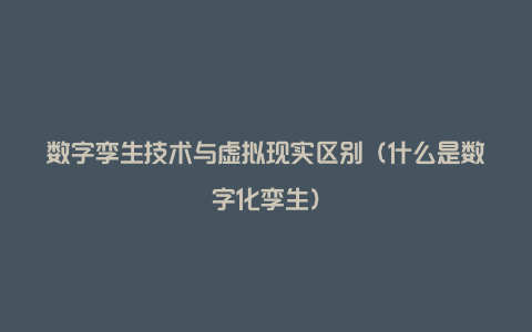 数字孪生技术与虚拟现实区别（什么是数字化孪生）