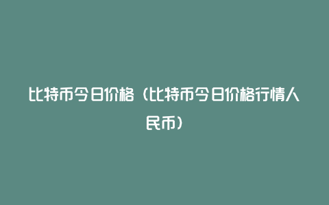 比特币今日价格（比特币今日价格行情人民币）