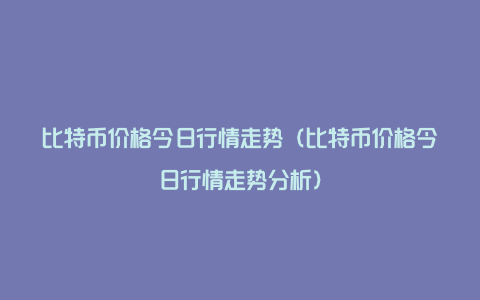 比特币价格今日行情走势（比特币价格今日行情走势分析）