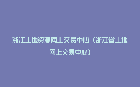 浙江土地资源网上交易中心（浙江省土地网上交易中心）