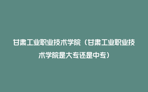 甘肃工业职业技术学院（甘肃工业职业技术学院是大专还是中专）