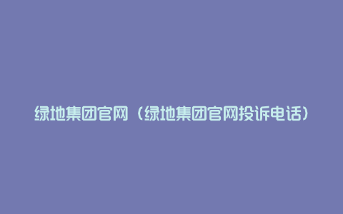 绿地集团官网（绿地集团官网投诉电话）