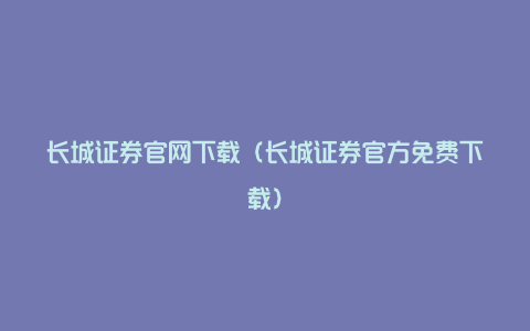 长城证券官网下载（长城证券官方免费下载）