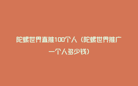 陀螺世界直推100个人（陀螺世界推广一个人多少钱）