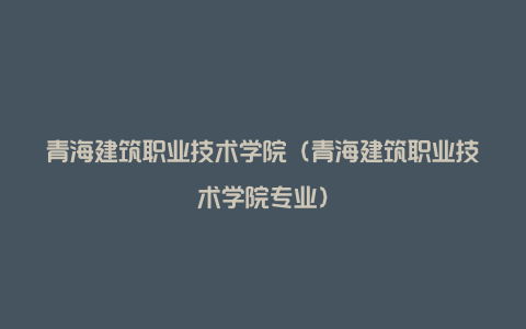 青海建筑职业技术学院（青海建筑职业技术学院专业）