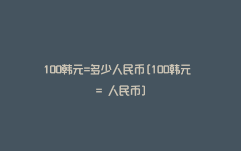 100韩元=多少人民币[100韩元 = 人民币]