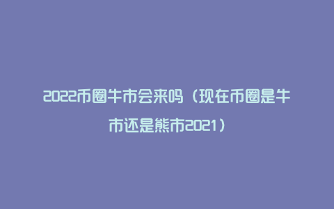 2022币圈牛市会来吗（现在币圈是牛市还是熊市2021）