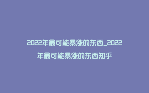 2022年最可能暴涨的东西_2022年最可能暴涨的东西知乎