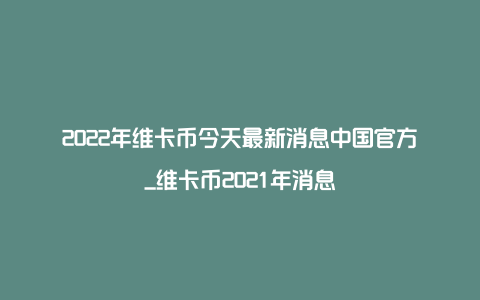 2022年维卡币今天最新消息中国官方_维卡币2021年消息