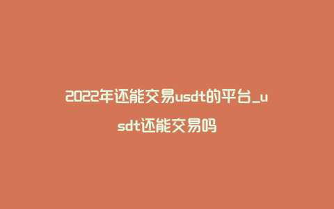 2022年还能交易usdt的平台_usdt还能交易吗