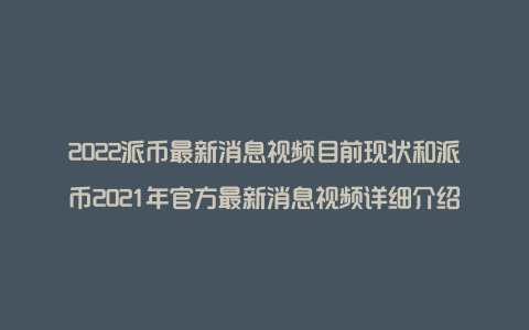 2022派币最新消息视频目前现状和派币2021年官方最新消息视频详细介绍