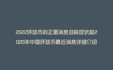 2022环球币的正面消息目前现状和2020年中国环球币最近消息详细介绍