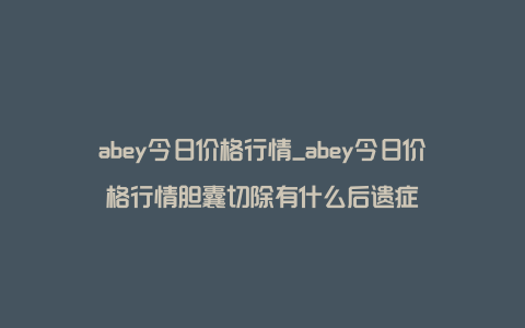 abey今日价格行情_abey今日价格行情胆囊切除有什么后遗症