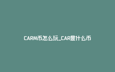 CARM币怎么玩_CAR是什么币