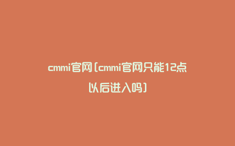 cmmi官网[cmmi官网只能12点以后进入吗]