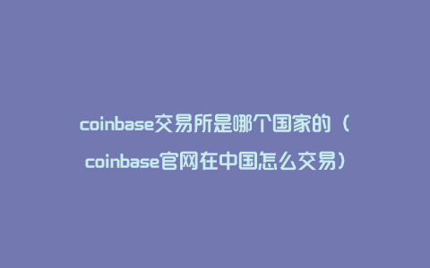 coinbase交易所是哪个国家的（coinbase官网在中国怎么交易）