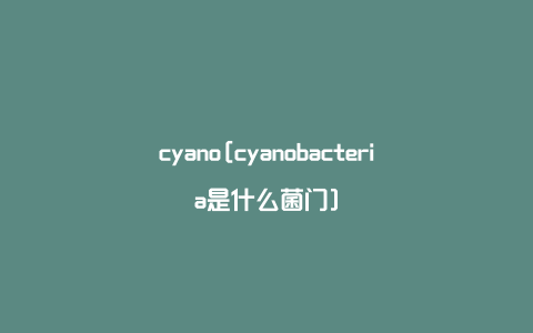 cyano[cyanobacteria是什么菌门]