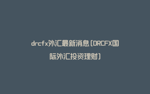 drcfx外汇最新消息[DRCFX国际外汇投资理财]