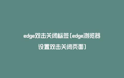 edge双击关闭标签[edge浏览器设置双击关闭页面]