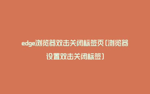 edge浏览器双击关闭标签页[浏览器设置双击关闭标签]