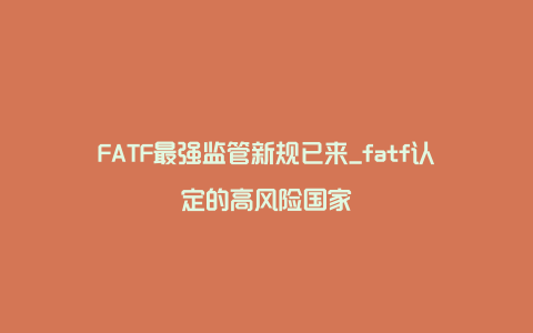 FATF最强监管新规已来_fatf认定的高风险国家