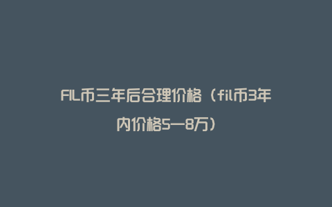 FIL币三年后合理价格（fil币3年内价格5一8万）