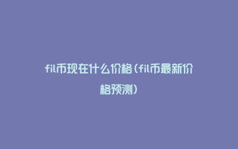 fil币现在什么价格(fil币最新价格预测)