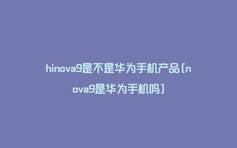 hinova9是不是华为手机产品[nova9是华为手机吗]