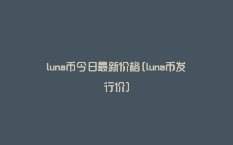 luna币今日最新价格[luna币发行价]